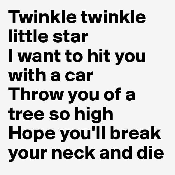 Twinkle twinkle little star
I want to hit you with a car
Throw you of a tree so high
Hope you'll break your neck and die