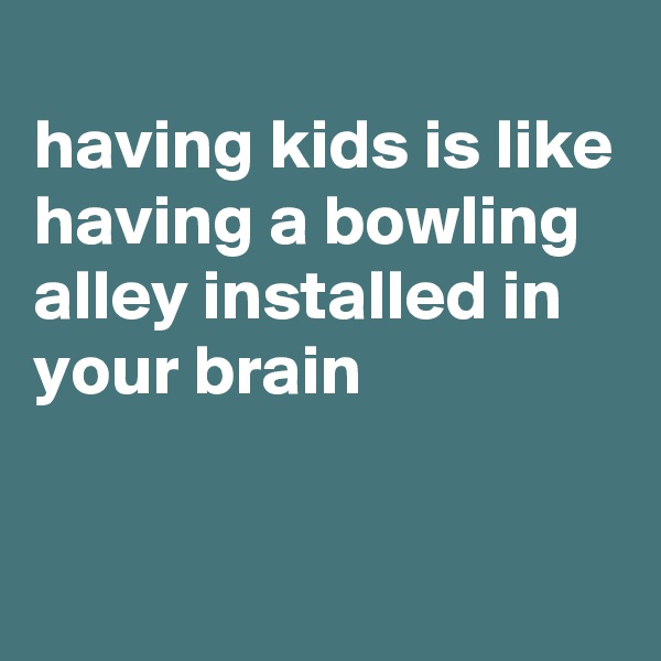 
having kids is like having a bowling alley installed in your brain

