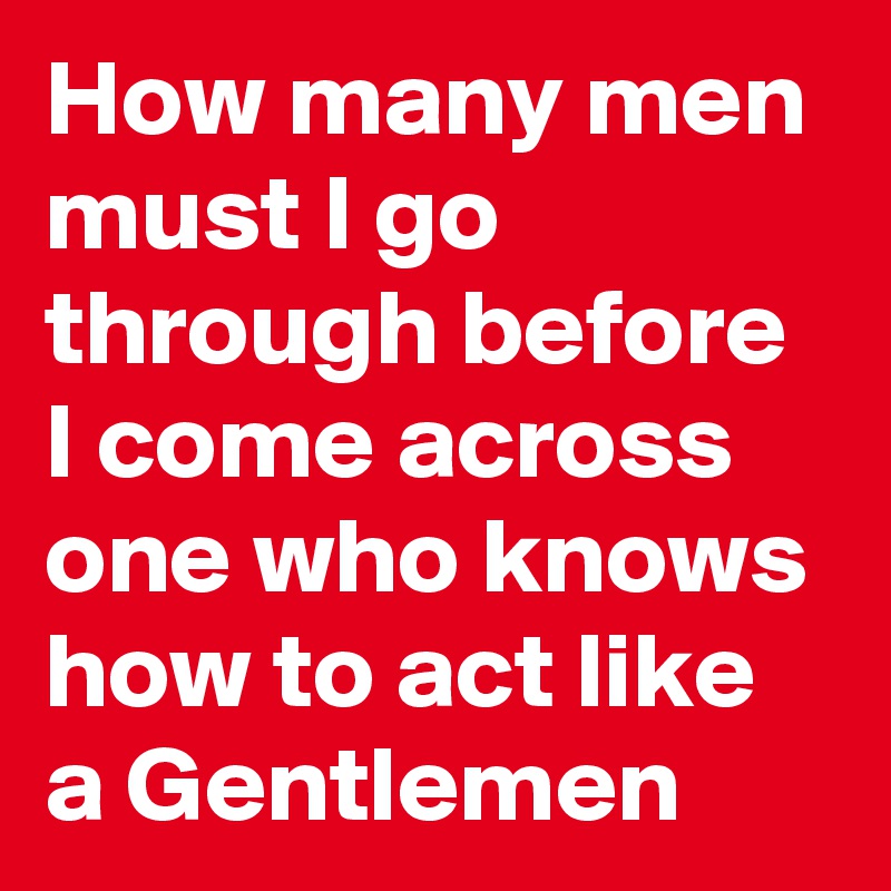 How many men must I go through before I come across one who knows how to act like a Gentlemen