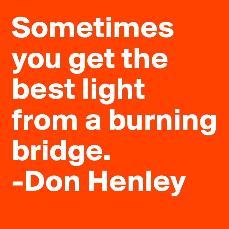 Sometimes you get the best light from a burning bridge.
-Don Henley