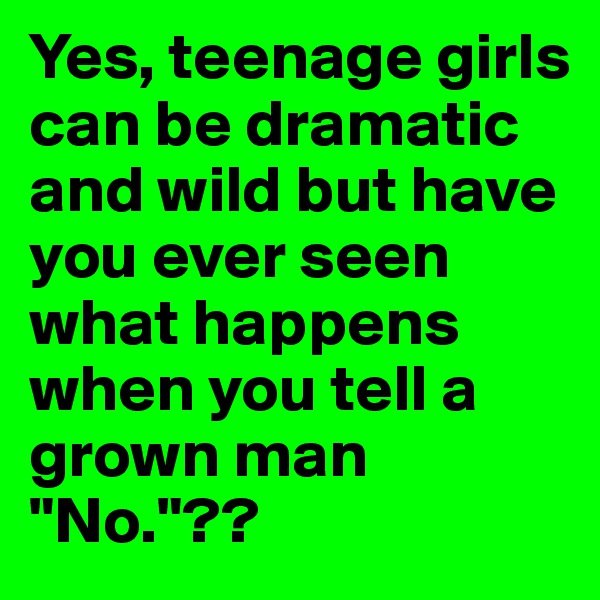 Yes, teenage girls can be dramatic and wild but have you ever seen what happens when you tell a grown man "No."?? 