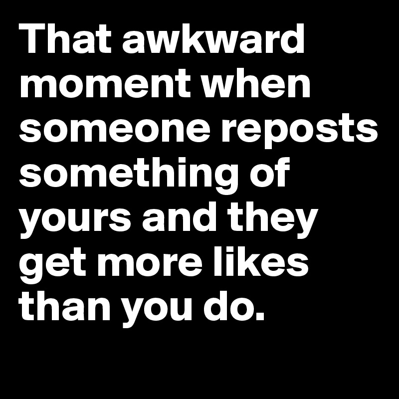 That awkward moment when someone reposts something of yours and they get more likes than you do.