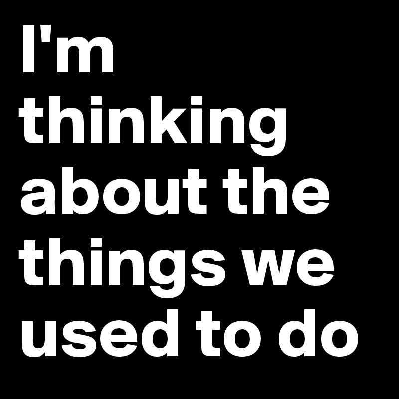 I'm thinking about the things we used to do