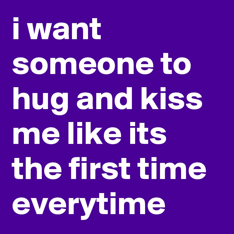 i want someone to hug and kiss me like its the first time everytime