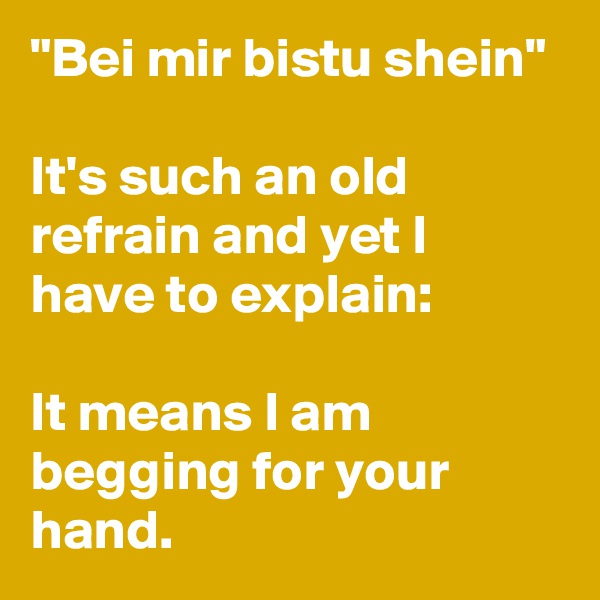 "Bei mir bistu shein"

It's such an old refrain and yet I have to explain:

It means I am begging for your hand.