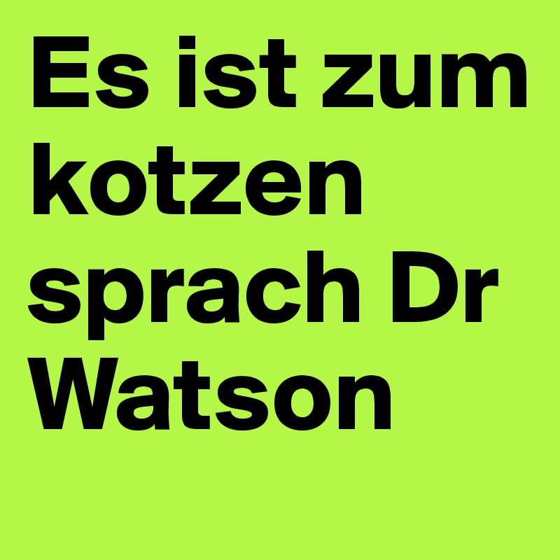 Es ist zum kotzen
sprach Dr Watson