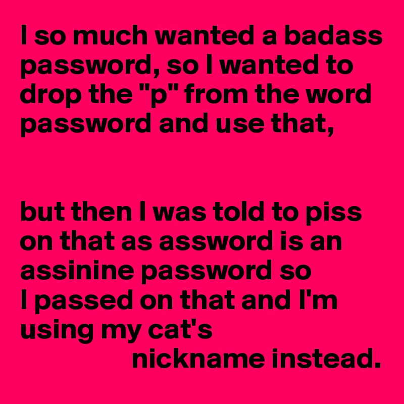 I so much wanted a badass password, so I wanted to drop the "p" from the word password and use that,


but then I was told to piss on that as assword is an assinine password so 
I passed on that and I'm using my cat's 
                   nickname instead.