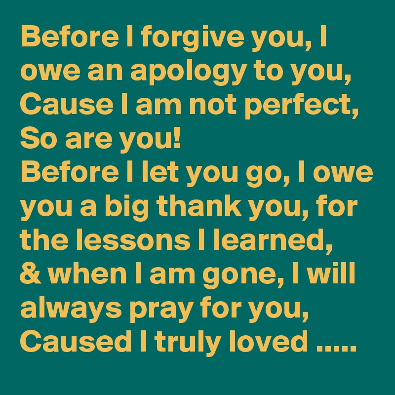 Before I forgive you, I owe an apology to you,
Cause I am not perfect,
So are you! 
Before I let you go, I owe you a big thank you, for the lessons I learned, 
& when I am gone, I will always pray for you, 
Caused I truly loved .....