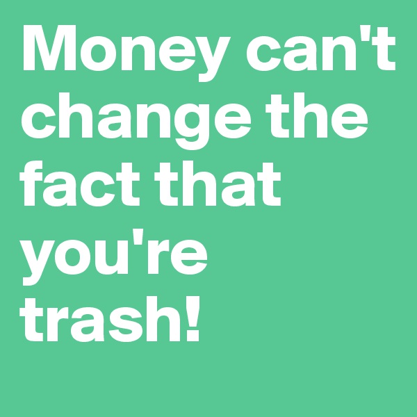 Money can't change the fact that you're trash!