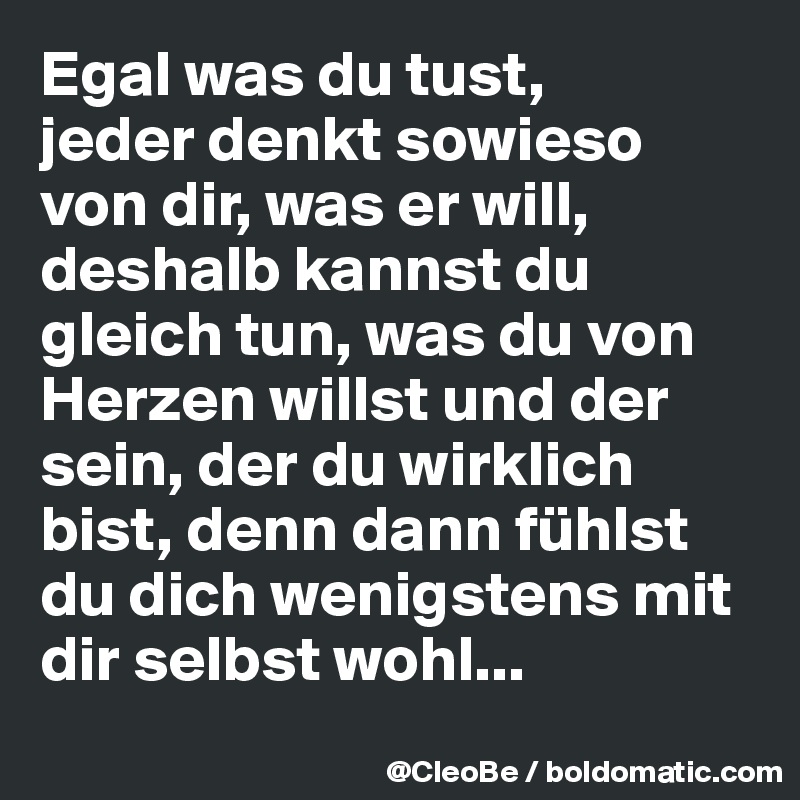 Egal was du tust, 
jeder denkt sowieso von dir, was er will, deshalb kannst du gleich tun, was du von Herzen willst und der sein, der du wirklich bist, denn dann fühlst du dich wenigstens mit dir selbst wohl...
