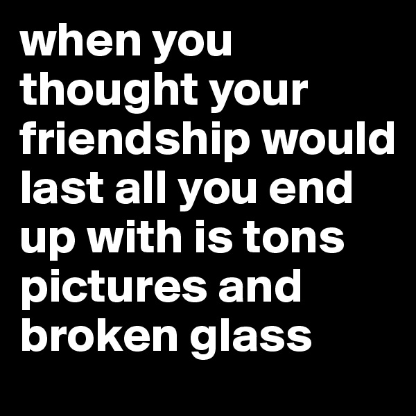 when you thought your friendship would last all you end up with is tons pictures and broken glass