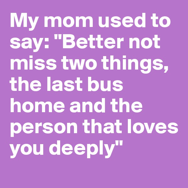 My mom used to say: "Better not miss two things, the last bus home and the person that loves you deeply"