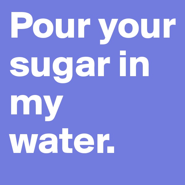 Pour your sugar in my water.