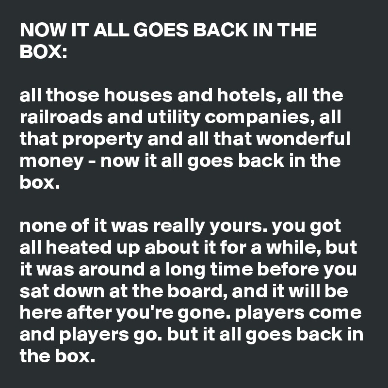 NOW IT ALL GOES BACK IN THE BOX:

all those houses and hotels, all the railroads and utility companies, all that property and all that wonderful money - now it all goes back in the box.

none of it was really yours. you got all heated up about it for a while, but it was around a long time before you sat down at the board, and it will be here after you're gone. players come and players go. but it all goes back in the box.