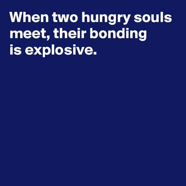 When two hungry souls meet, their bonding 
is explosive.






