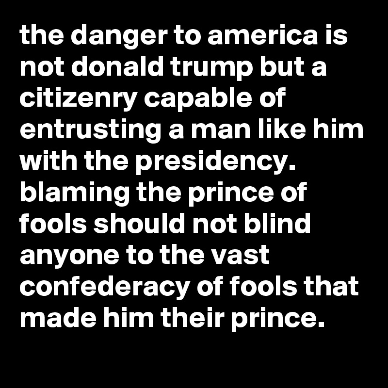 the danger to america is not donald trump but a citizenry capable of entrusting a man like him with the presidency. blaming the prince of fools should not blind anyone to the vast confederacy of fools that made him their prince.