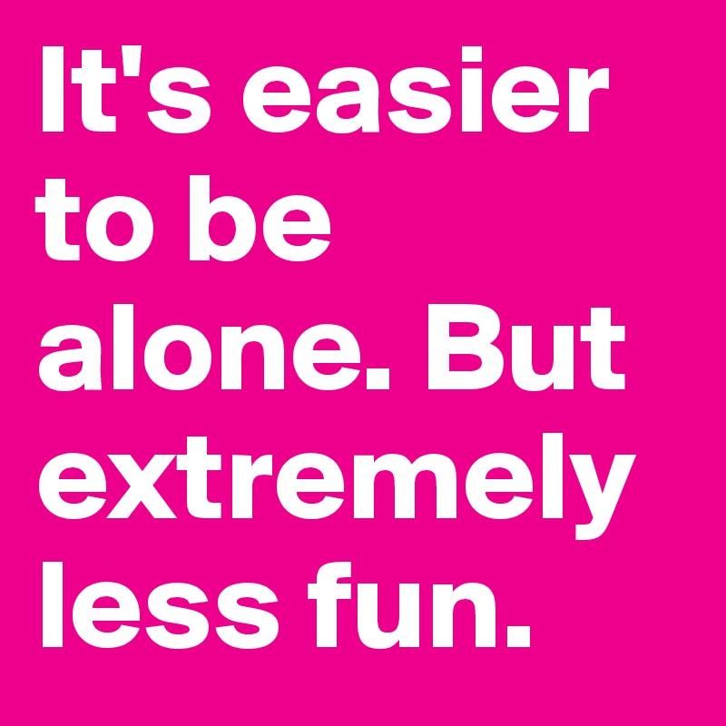 It's easier to be alone. But extremely less fun. 