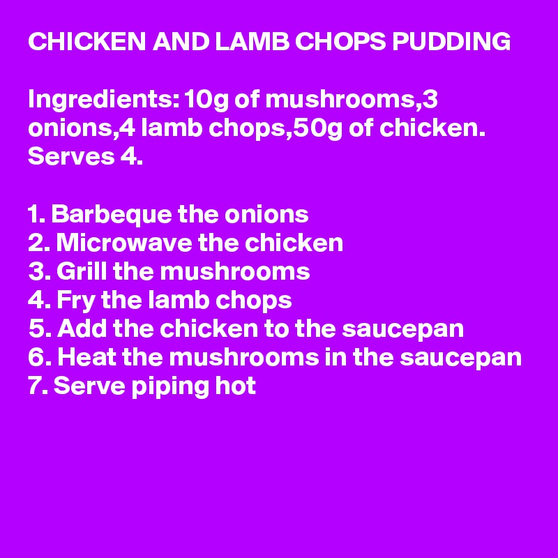 CHICKEN AND LAMB CHOPS PUDDING

Ingredients: 10g of mushrooms,3 onions,4 lamb chops,50g of chicken. Serves 4.

1. Barbeque the onions
2. Microwave the chicken
3. Grill the mushrooms
4. Fry the lamb chops
5. Add the chicken to the saucepan
6. Heat the mushrooms in the saucepan
7. Serve piping hot