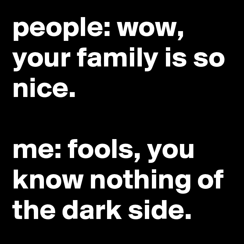 people: wow, your family is so nice.

me: fools, you know nothing of the dark side.