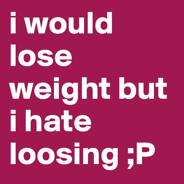 i would lose weight but i hate loosing ;P