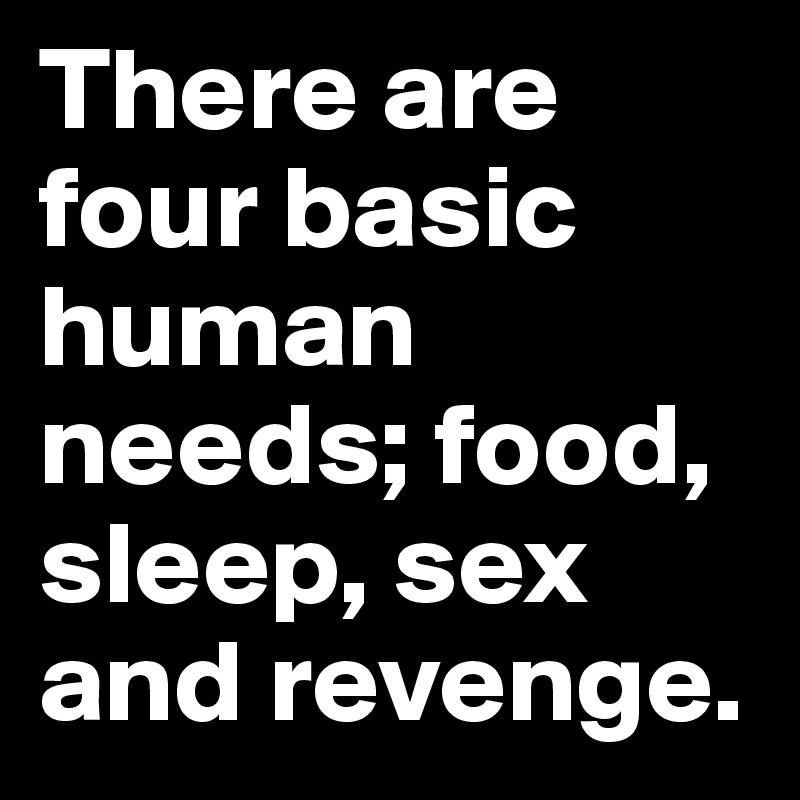 There are four basic human needs; food, sleep, sex and revenge.