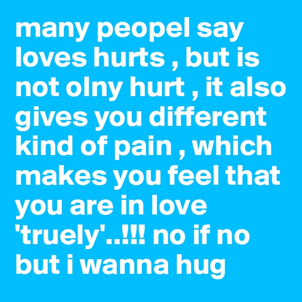 many peopel say loves hurts , but is not olny hurt , it also gives you different kind of pain , which makes you feel that you are in love 'truely'..!!! no if no but i wanna hug 