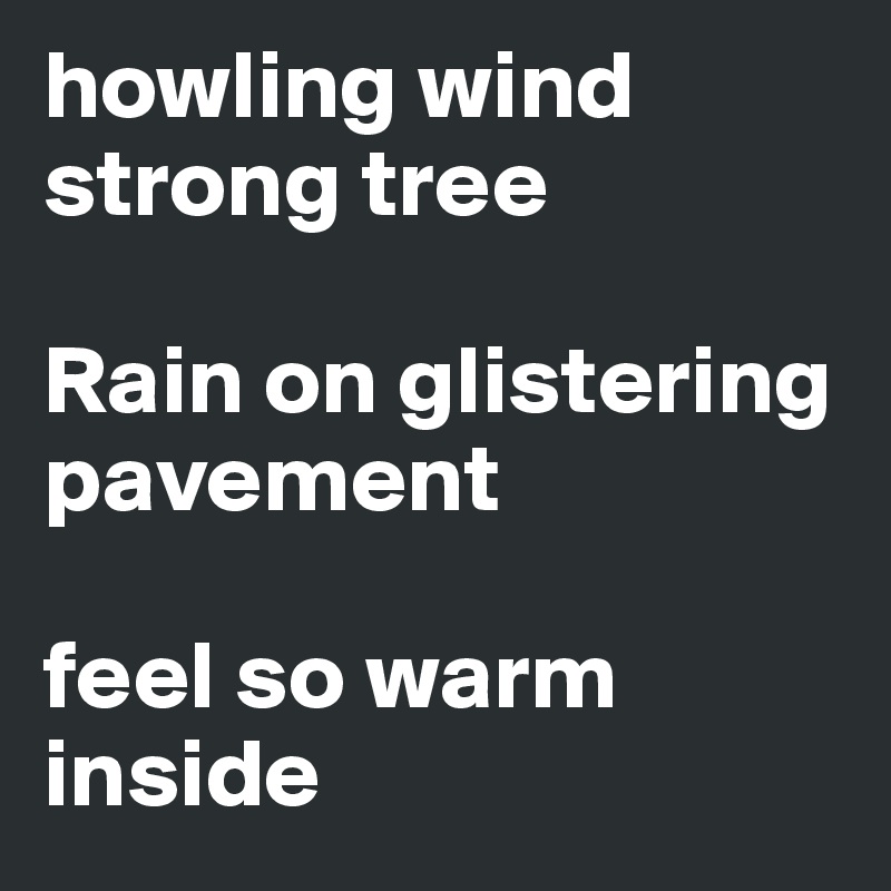 howling wind strong tree

Rain on glistering pavement 

feel so warm inside