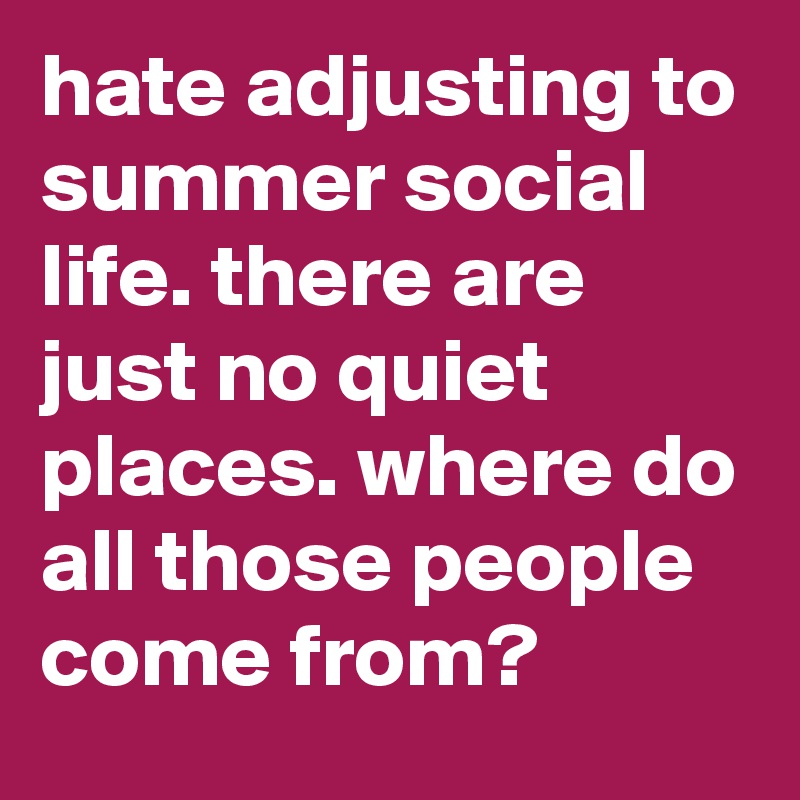 hate adjusting to summer social life. there are just no quiet places. where do all those people come from?