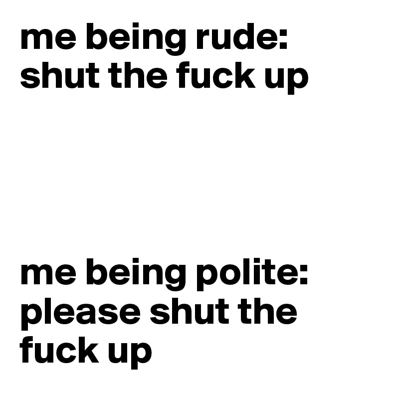 me being rude: 
shut the fuck up




me being polite: 
please shut the fuck up