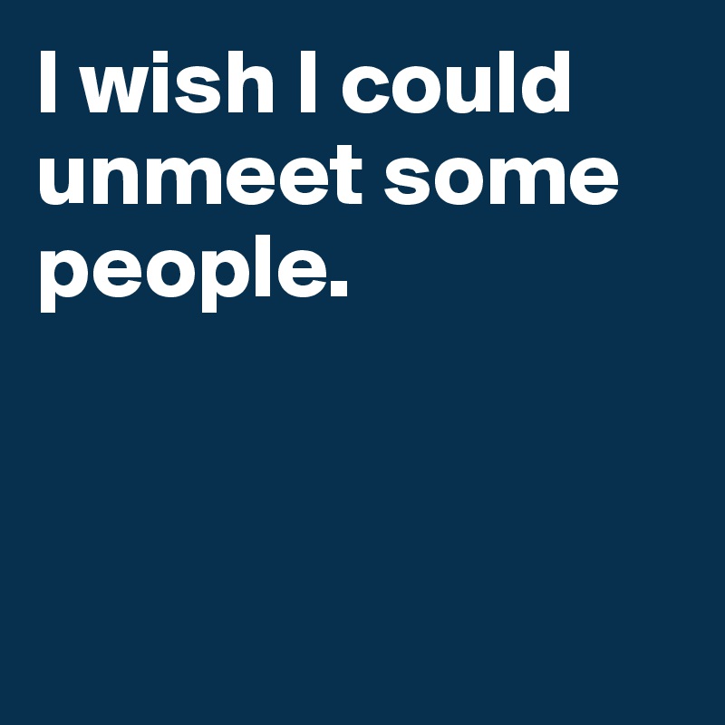 I wish I could unmeet some people.



