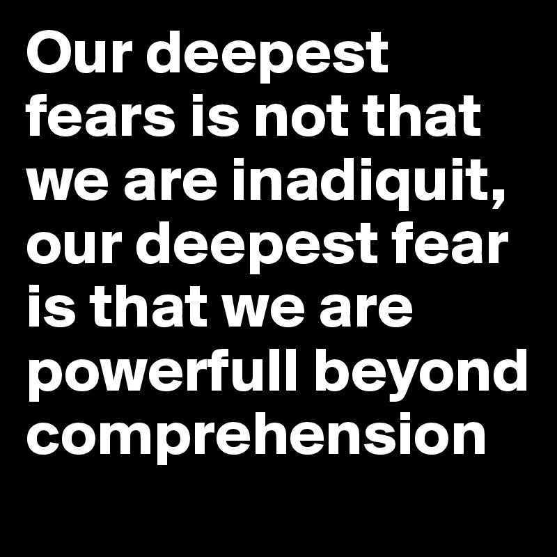 Our deepest fears is not that we are inadiquit, our deepest fear is that we are powerfull beyond comprehension