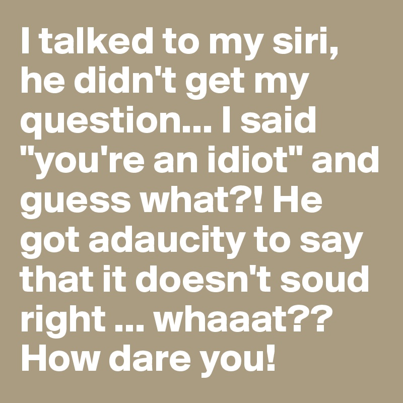 I talked to my siri, he didn't get my question... I said "you're an idiot" and guess what?! He got adaucity to say that it doesn't soud right ... whaaat?? How dare you!