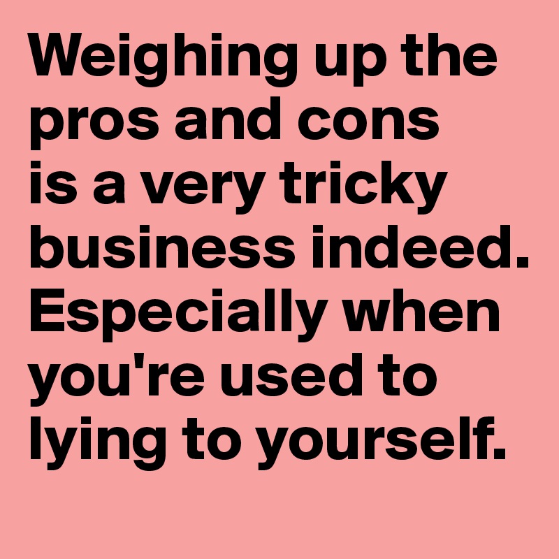 Weighing up the pros and cons 
is a very tricky business indeed. Especially when you're used to lying to yourself.