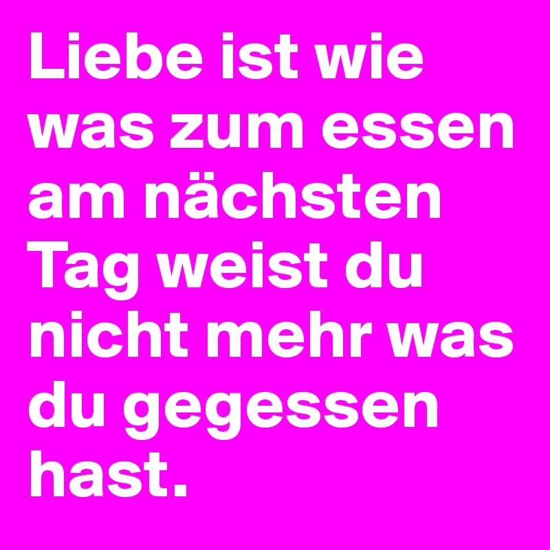 Liebe ist wie was zum essen am nächsten Tag weist du nicht mehr was du gegessen hast.