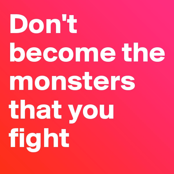Don't become the monsters that you fight