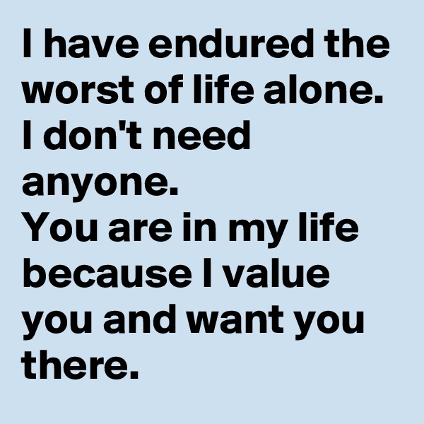 I have endured the worst of life alone.
I don't need anyone.
You are in my life because I value you and want you there.