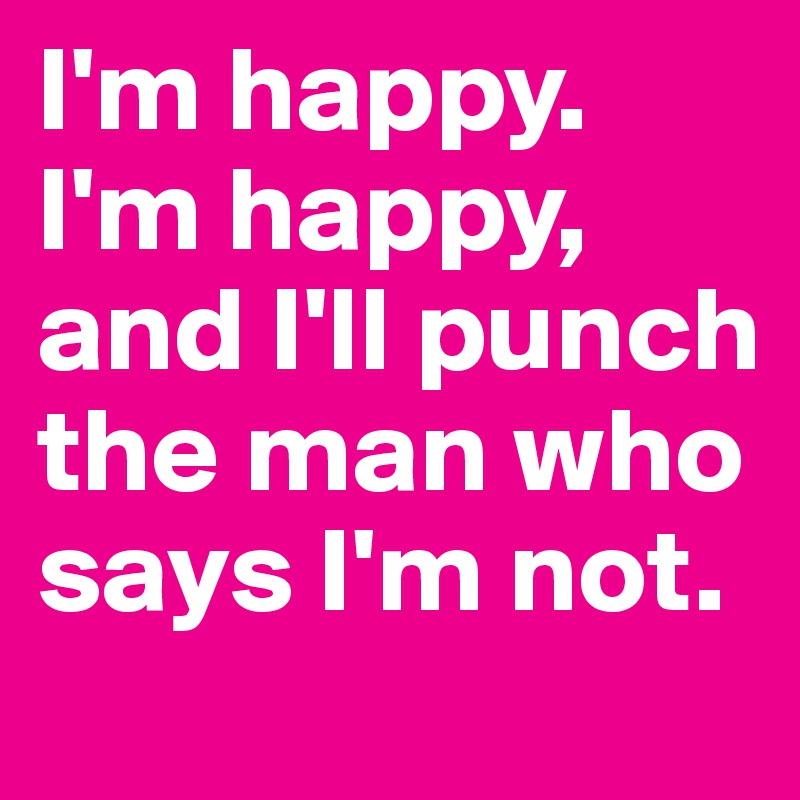 I'm happy. I'm happy, and I'll punch the man who says I'm not.