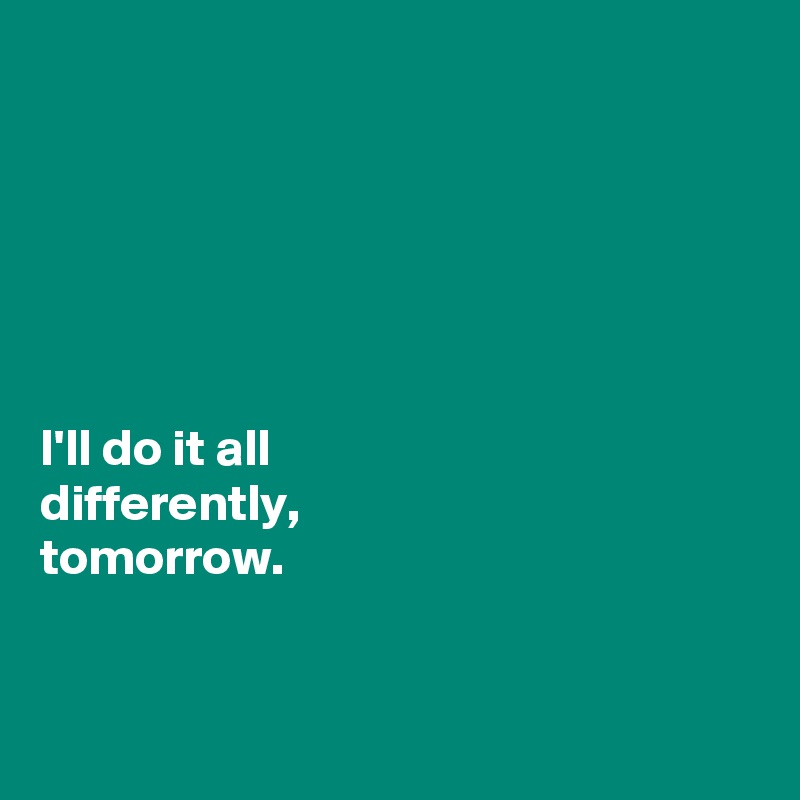 






I'll do it all 
differently, 
tomorrow. 


