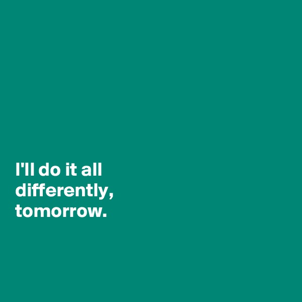 






I'll do it all 
differently, 
tomorrow. 


