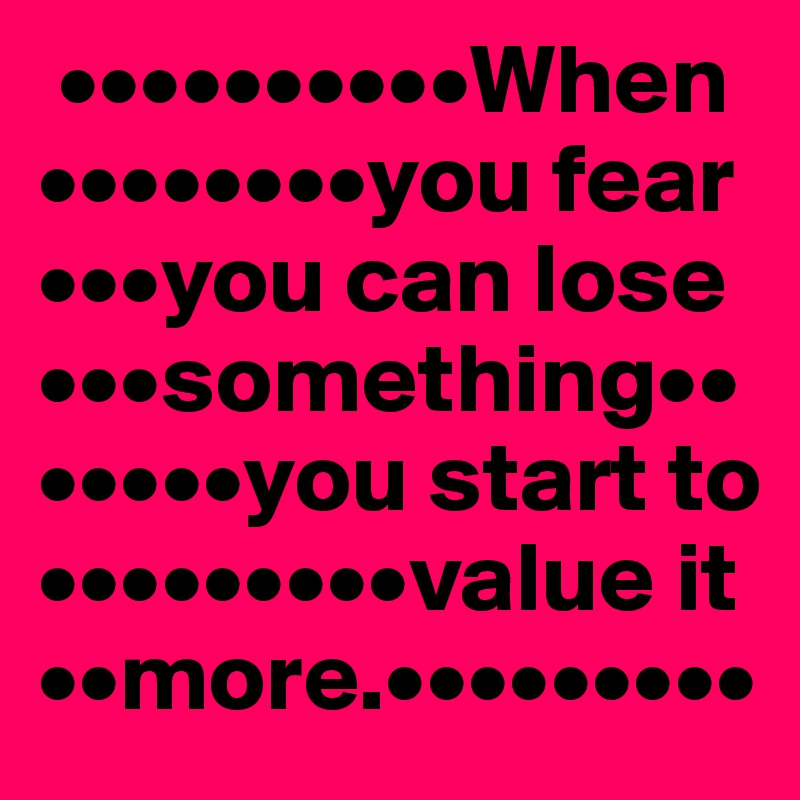  ••••••••••When ••••••••you fear •••you can lose •••something•••••••you start to •••••••••value it ••more.•••••••••