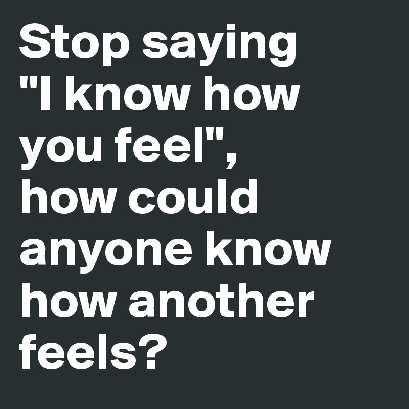 Stop saying 
"I know how you feel", 
how could anyone know how another feels?
