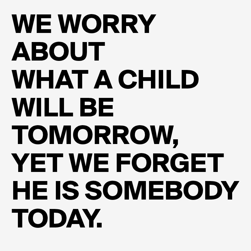 WE WORRY ABOUT 
WHAT A CHILD WILL BE TOMORROW,
YET WE FORGET HE IS SOMEBODY TODAY.