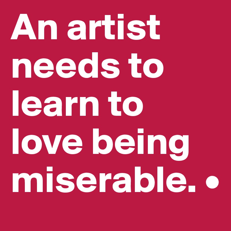An artist needs to learn to love being miserable. •