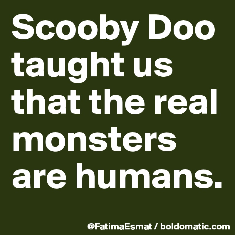 Scooby Doo taught us that the real monsters are humans.