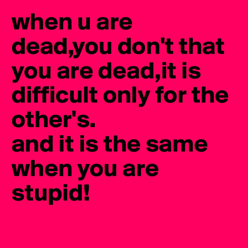 when u are dead,you don't that you are dead,it is difficult only for the other's. 
and it is the same when you are stupid!
