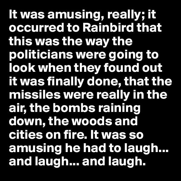 It was amusing, really; it occurred to Rainbird that this was the way the politicians were going to look when they found out it was finally done, that the missiles were really in the air, the bombs raining down, the woods and cities on fire. It was so amusing he had to laugh... and laugh... and laugh.