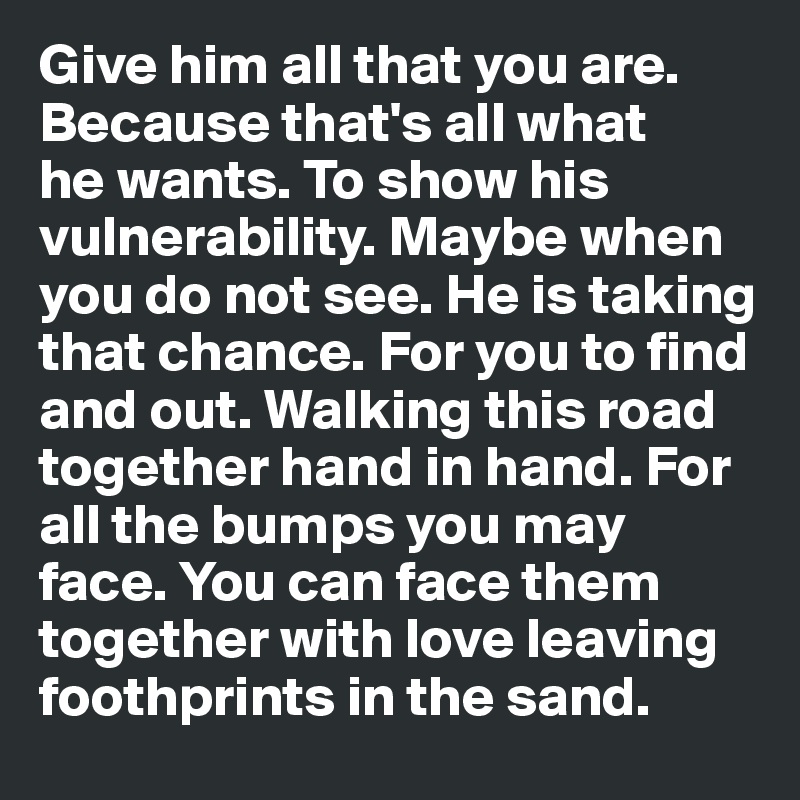 Give him all that you are. Because that's all what 
he wants. To show his vulnerability. Maybe when you do not see. He is taking that chance. For you to find and out. Walking this road together hand in hand. For all the bumps you may face. You can face them together with love leaving foothprints in the sand.