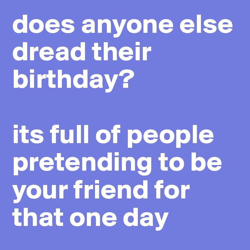 does anyone else dread their birthday? 

its full of people pretending to be your friend for that one day 