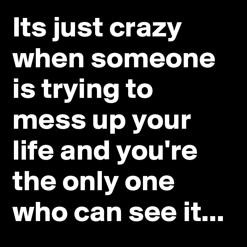 Its just crazy when someone is trying to mess up your life and you're the only one who can see it...