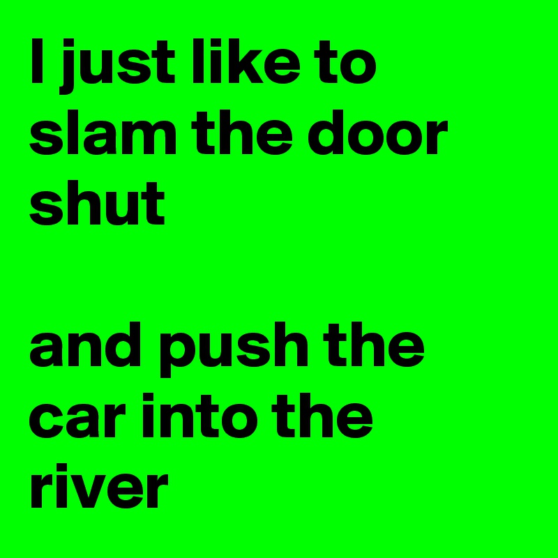 I just like to slam the door shut

and push the car into the river